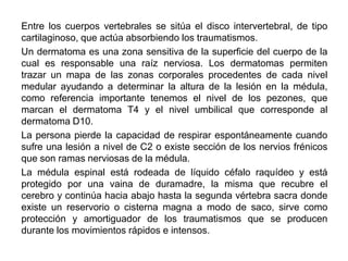 Entre los cuerpos vertebrales se sitúa el disco intervertebral, de tipo
cartilaginoso, que actúa absorbiendo los traumatismos.
Un dermatoma es una zona sensitiva de la superficie del cuerpo de la
cual es responsable una raíz nerviosa. Los dermatomas permiten
trazar un mapa de las zonas corporales procedentes de cada nivel
medular ayudando a determinar la altura de la lesión en la médula,
como referencia importante tenemos el nivel de los pezones, que
marcan el dermatoma T4 y el nivel umbilical que corresponde al
dermatoma D10.
La persona pierde la capacidad de respirar espontáneamente cuando
sufre una lesión a nivel de C2 o existe sección de los nervios frénicos
que son ramas nerviosas de la médula.
La médula espinal está rodeada de líquido céfalo raquídeo y está
protegido por una vaina de duramadre, la misma que recubre el
cerebro y continúa hacia abajo hasta la segunda vértebra sacra donde
existe un reservorio o cisterna magna a modo de saco, sirve como
protección y amortiguador de los traumatismos que se producen
durante los movimientos rápidos e intensos.
 