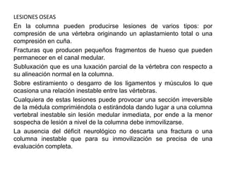 LESIONES OSEAS
En la columna pueden producirse lesiones de varios tipos: por
compresión de una vértebra originando un aplastamiento total o una
compresión en cuña.
Fracturas que producen pequeños fragmentos de hueso que pueden
permanecer en el canal medular.
Subluxación que es una luxación parcial de la vértebra con respecto a
su alineación normal en la columna.
Sobre estiramiento o desgarro de los ligamentos y músculos lo que
ocasiona una relación inestable entre las vértebras.
Cualquiera de estas lesiones puede provocar una sección irreversible
de la médula comprimiéndola o estirándola dando lugar a una columna
vertebral inestable sin lesión medular inmediata, por ende a la menor
sospecha de lesión a nivel de la columna debe inmovilizarse.
La ausencia del déficit neurológico no descarta una fractura o una
columna inestable que para su inmovilización se precisa de una
evaluación completa.
 