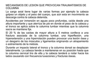 MECANISMOS DE LESION QUE PROVOCAN TRAUMATISMOS DE
COLUMNA
La carga axial tiene lugar de varias formas por ejemplo la cabeza
golpea un objeto y el peso del cuerpo, que aún esta en movimiento se
descarga contra la cabeza detenida.
Accidentes por inmersión en aguas poco profundas, caída desde una
altura importante y que aterriza de pie en donde el peso de la cabeza y
el tronco se aplica sobre la columna lumbar mientras que la columna
sacra se mantiene fija.
El 20 % de las caídas de mayor altura a 5 metros conlleva a una
fractura asociada de la columna lumbar, una hiperflexión, una
hiperextensión y una hiperrotación pueden provocar una lesión ósea y
un desgarro de los músculos y ligamentos originando un atrapamiento
o estiramiento de la médula.
Durante un impacto lateral el tronco y la columna dorsal se desplazan
lateralmente. La cabeza tiende a mantenerse en su posición hasta que
la columna cervical tira de ella y la cabeza tenderá a rodar hacia los
lados causando con frecuencia luxaciones y fracturas óseas.
 