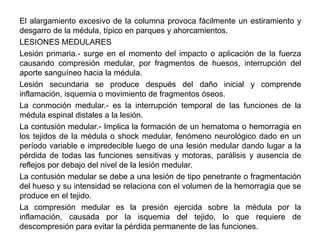 El alargamiento excesivo de la columna provoca fácilmente un estiramiento y
desgarro de la médula, típico en parques y ahorcamientos.
LESIONES MEDULARES
Lesión primaria.- surge en el momento del impacto o aplicación de la fuerza
causando compresión medular, por fragmentos de huesos, interrupción del
aporte sanguíneo hacia la médula.
Lesión secundaria se produce después del daño inicial y comprende
inflamación, isquemia o movimiento de fragmentos óseos.
La conmoción medular.- es la interrupción temporal de las funciones de la
médula espinal distales a la lesión.
La contusión medular.- Implica la formación de un hematoma o hemorragia en
los tejidos de la médula o shock medular, fenómeno neurológico dado en un
período variable e impredecible luego de una lesión medular dando lugar a la
pérdida de todas las funciones sensitivas y motoras, parálisis y ausencia de
reflejos por debajo del nivel de la lesión medular.
La contusión medular se debe a una lesión de tipo penetrante o fragmentación
del hueso y su intensidad se relaciona con el volumen de la hemorragia que se
produce en el tejido.
La compresión medular es la presión ejercida sobre la médula por la
inflamación, causada por la isquemia del tejido, lo que requiere de
descompresión para evitar la pérdida permanente de las funciones.
 