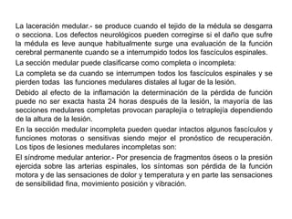 La laceración medular.- se produce cuando el tejido de la médula se desgarra
o secciona. Los defectos neurológicos pueden corregirse si el daño que sufre
la médula es leve aunque habitualmente surge una evaluación de la función
cerebral permanente cuando se a interrumpido todos los fascículos espinales.
La sección medular puede clasificarse como completa o incompleta:
La completa se da cuando se interrumpen todos los fascículos espinales y se
pierden todas las funciones medulares distales al lugar de la lesión.
Debido al efecto de la inflamación la determinación de la pérdida de función
puede no ser exacta hasta 24 horas después de la lesión, la mayoría de las
secciones medulares completas provocan paraplejía o tetraplejía dependiendo
de la altura de la lesión.
En la sección medular incompleta pueden quedar intactos algunos fascículos y
funciones motoras o sensitivas siendo mejor el pronóstico de recuperación.
Los tipos de lesiones medulares incompletas son:
El síndrome medular anterior.- Por presencia de fragmentos óseos o la presión
ejercida sobre las arterias espinales, los síntomas son pérdida de la función
motora y de las sensaciones de dolor y temperatura y en parte las sensaciones
de sensibilidad fina, movimiento posición y vibración.
 