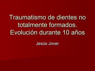 Traumatismo de dientes noTraumatismo de dientes no
totalmente formados.totalmente formados.
Evolución durante 10 añosEvolución durante 10 años
Jesús JoverJesús Jover
 