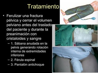 Tratamiento
• Ferulizar una fractura
pélvica y cerrar el volumen
pelviano antes del traslado
del paciente y durante la
preanimación con
cristaloides y sangre
– 1. Sábana anudada en la
pelvis generando rotación
interna de extremidades
inferiores
– 2. Férula espinal
– 3. Pantalón antichoque
 