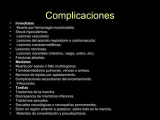 Complicaciones
• Inmediatas
• Muerte por hemorragia incontrolable.
• Shock hipovolémico.
• Lesiones vasculares
• Lesiones del aparato respiratorio o cardiovascular.
• Lesiones craneoencefálicas.
• Lesiones nerviosas.
• Lesiones viscerales (intestino, vejiga, uretra, etc).
• Fracturas abiertas.
• Mediatas
• Muerte por sepsis o fallo multiórganos.
• Tromboembolismo pulmonar, venoso o ambos.
• Necrosis de tejidos por aplastamiento.
• Complicaciones secundarias del encamamiento.
• Infecciones.
• Tardías
• Trastornos de la marcha.
• Discrepancia de miembros inferiores.
• Trastornos sexuales.
• Secuelas neurológicas o neuropatías permanentes.
• Dolor en región anterior o posterior, sobre todo en la marcha.
• Retardos de consolidación y pseudoartrosis.
 