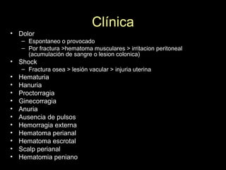 Clínica
• Dolor
– Espontaneo o provocado
– Por fractura >hematoma musculares > irritacion peritoneal
(acumulación de sangre o lesion colonica)
• Shock
– Fractura osea > lesión vacular > injuria uterina
• Hematuria
• Hanuria
• Proctorragia
• Ginecorragia
• Anuria
• Ausencia de pulsos
• Hemorragia externa
• Hematoma perianal
• Hematoma escrotal
• Scalp perianal
• Hematomia peniano
 