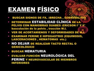 EXAMEN FÍSICO
• BUSCAR SIGNOS DE FX. :BRECHA , SOBRESALTOS
• DETERMINAR ESTABILIDAD CLÍNICA DE LA
PELVIS CON MANIOBRAS SUABES :ERICSON I° Y ll°
basculación de la pelvis , tracción M.I.
• VER DE ACORTAMIENOS Y DEFORMIDADES DE M.I.
• EXAMINAR PERINE E HIPOGASTRIO (EQUIMOSIS,
LASCERACIONES , HEMATOMAS etc.)
• NO DEJAR DE REALIZAR TACTO RECTAL O
GENICOLÓGICO
• BUSCAR HEMATURIA
• EVALUAR FUNCIÓN NEUROLÓGICA DEL
PERINE Y NEUROVASCULAR DE MIEMBROS
INFERIORES
 