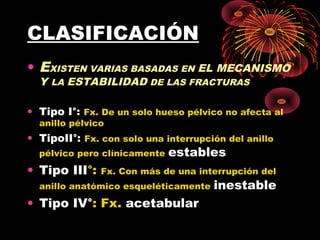 CLASIFICACIÓN
• EXISTEN VARIAS BASADAS EN EL MECANISMO
Y LA ESTABILIDAD DE LAS FRACTURAS
• Tipo I°: Fx. De un solo hueso pélvico no afecta al
anillo pélvico
• TipoII°: Fx. con solo una interrupción del anillo
pélvico pero clínicamente estables
• Tipo III°: Fx. Con más de una interrupción del
anillo anatómico esqueléticamente inestable
• Tipo IV°: Fx. acetabular
 