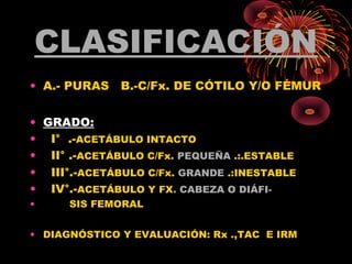CLASIFICACIÓN
• A.- PURAS B.-C/Fx. DE CÓTILO Y/O FÉMUR
• GRADO:
• I° .-ACETÁBULO INTACTO
• II° .-ACETÁBULO C/Fx. PEQUEÑA .:.ESTABLE
• III°.-ACETÁBULO C/Fx. GRANDE .:INESTABLE
• IV°.-ACETÁBULO Y FX. CABEZA O DIÁFI-
• SIS FEMORAL
• DIAGNÓSTICO Y EVALUACIÓN: Rx .,TAC E IRM
 