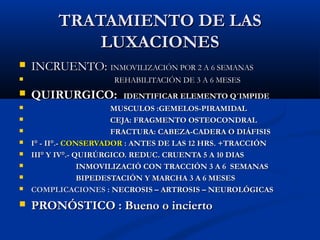 TRATAMIENTO DE LASTRATAMIENTO DE LAS
LUXACIONESLUXACIONES
 INCRUENTO:INCRUENTO: INMOVILIZACIÓN POR 2 A 6 SEMANASINMOVILIZACIÓN POR 2 A 6 SEMANAS
 REHABILITACIÓN DE 3 A 6 MESESREHABILITACIÓN DE 3 A 6 MESES
 QUIRURGICO:QUIRURGICO: IDENTIFICAR ELEMENTO Q´IMPIDEIDENTIFICAR ELEMENTO Q´IMPIDE
 MUSCULOS :GEMELOS-PIRAMIDALMUSCULOS :GEMELOS-PIRAMIDAL
 CEJA: FRAGMENTO OSTEOCONDRALCEJA: FRAGMENTO OSTEOCONDRAL
 FRACTURA: CABEZA-CADERA O DIÁFISISFRACTURA: CABEZA-CADERA O DIÁFISIS
 I° - II°.-I° - II°.- CONSERVADORCONSERVADOR : ANTES DE LAS 12 HRS. +TRACCIÓN: ANTES DE LAS 12 HRS. +TRACCIÓN
 III° Y IV°.- QUIRÚRGICO. REDUC. CRUENTA 5 A 10 DIASIII° Y IV°.- QUIRÚRGICO. REDUC. CRUENTA 5 A 10 DIAS
 INMOVILIZACIÓ CON TRACCIÓN 3 A 6 SEMANASINMOVILIZACIÓ CON TRACCIÓN 3 A 6 SEMANAS
 BIPEDESTACIÓN Y MARCHA 3 A 6 MESESBIPEDESTACIÓN Y MARCHA 3 A 6 MESES
 COMPLICACIONESCOMPLICACIONES : NECROSIS – ARTROSIS – NEUROLÓGICAS: NECROSIS – ARTROSIS – NEUROLÓGICAS
 PRONÓSTICO : Bueno o inciertoPRONÓSTICO : Bueno o incierto
 