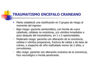 TRAUMATISMO ENCEFALO CRANEANO Marks estableció una clasificación en 3 grupos de riesgo al momento del ingreso: Bajo riesgo: paciente asintomático, con herida de cuero cabelludo, cefaleas no evolutivas, y/o vómitos inmediatos o poco después del traumatismo, en 1 o 2 oportunidades. Moderado riesgo: paciente con alteración de la conciencia, cefalea o vómitos progresivos, fractura de calota o de base de cráneo, o sospecha de niño maltratado menor de 2 años, o convulsiones. Alto riesgo: paciente con alteración evolutiva de la conciencia, foco neurológico o herida penetrante. 