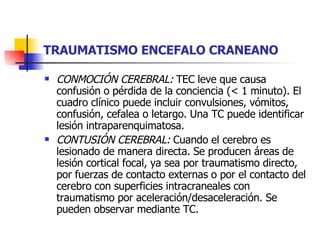 TRAUMATISMO ENCEFALO CRANEANO CONMOCIÓN CEREBRAL:  TEC leve que causa confusión o pérdida de la conciencia (< 1 minuto). El cuadro clínico puede incluir convulsiones, vómitos, confusión, cefalea o letargo. Una TC puede identificar lesión intraparenquimatosa. CONTUSIÓN CEREBRAL:  Cuando el cerebro es lesionado de manera directa. Se producen áreas de lesión cortical focal, ya sea por traumatismo directo, por fuerzas de contacto externas o por el contacto del cerebro con superficies intracraneales con traumatismo por aceleración/desaceleración. Se pueden observar mediante TC. 