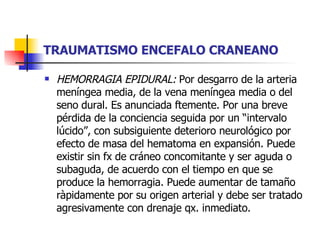TRAUMATISMO ENCEFALO CRANEANO HEMORRAGIA EPIDURAL:  Por desgarro de la arteria meníngea media, de la vena meníngea media o del seno dural. Es anunciada ftemente. Por una breve pérdida de la conciencia seguida por un “intervalo lúcido”, con subsiguiente deterioro neurológico por efecto de masa del hematoma en expansión. Puede existir sin fx de cráneo concomitante y ser aguda o subaguda, de acuerdo con el tiempo en que se produce la hemorragia. Puede aumentar de tamaño ràpidamente por su origen arterial y debe ser tratado agresivamente con drenaje qx. inmediato. 