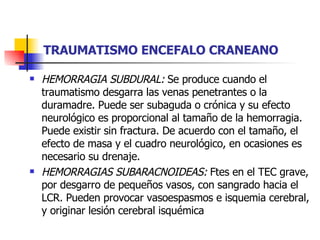 TRAUMATISMO ENCEFALO CRANEANO HEMORRAGIA SUBDURAL:  Se produce cuando el traumatismo desgarra las venas penetrantes o la duramadre. Puede ser subaguda o crónica y su efecto neurológico es proporcional al tamaño de la hemorragia. Puede existir sin fractura. De acuerdo con el tamaño, el efecto de masa y el cuadro neurológico, en ocasiones es necesario su drenaje. HEMORRAGIAS SUBARACNOIDEAS:  Ftes en el TEC grave, por desgarro de pequeños vasos, con sangrado hacia el LCR. Pueden provocar vasoespasmos e isquemia cerebral, y originar lesión cerebral isquémica 
