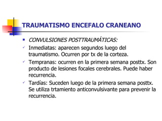 TRAUMATISMO ENCEFALO CRANEANO CONVULSIONES POSTTRAUMÁTICAS:  Inmediatas: aparecen segundos luego del traumatismo. Ocurren por tx de la corteza. Tempranas: ocurren en la primera semana posttx. Son producto de lesiones focales cerebrales. Puede haber recurrencia. Tardías: Suceden luego de la primera semana posttx. Se utiliza trtamiento anticonvulsivante para prevenir la recurrencia. 