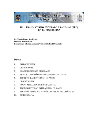 III. TRAUMATISMO ENCÉFALO CRANEANO (TEC)
EN EL NIÑO O NIÑA
Dr. Mario Cerda Sepúlveda
Profesor de Pediatría
Universidad Clínica Alemana/Universidad del Desarrollo
ÍNDICE
1. INTRODUCCIÓN
2. DEFINICIONES
3. CONSIDERACIONES GENERALES
4. ESTUDIO CON IMÁGENES DEL PACIENTE CON TEC
5. TEC LEVE (PACIENTE DE 2 – 16 AÑOS)
6. OBSERVACIÓN
7. HOSPITALIZACION DE NIÑOS CON TEC
8. TEC DE GRAVEDAD INTERMEDIA ( EG 8 A 13)
9. TEC GRAVE (EG 3 A 8) (LESIÓN CEREBRAL TRAUMÁTICA)
10. BIBLIOGRAFÍA
 