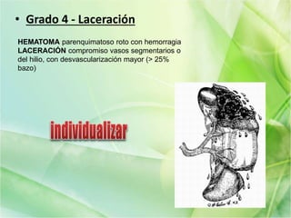 • Grado 4 - Laceración
HEMATOMA parenquimatoso roto con hemorragia
LACERACIÓN compromiso vasos segmentarios o
del hilio, con desvascularización mayor (> 25%
bazo)
 
