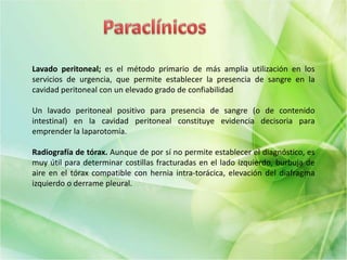 Lavado peritoneal; es el método primario de más amplia utilización en los
servicios de urgencia, que permite establecer la presencia de sangre en la
cavidad peritoneal con un elevado grado de confiabilidad
Un lavado peritoneal positivo para presencia de sangre (o de contenido
intestinal) en la cavidad peritoneal constituye evidencia decisoria para
emprender la laparotomía.
Radiografía de tórax. Aunque de por sí no permite establecer el diagnóstico, es
muy útil para determinar costillas fracturadas en el lado izquierdo, burbuja de
aire en el tórax compatible con hernia intra-torácica, elevación del diafragma
izquierdo o derrame pleural.
 