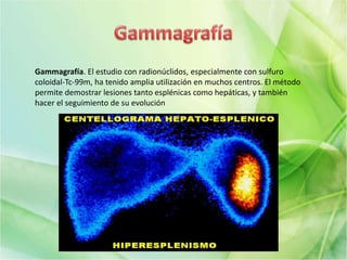 Gammagrafía. El estudio con radionúclidos, especialmente con sulfuro
coloidal-Tc-99m, ha tenido amplia utilización en muchos centros. El método
permite demostrar lesiones tanto esplénicas como hepáticas, y también
hacer el seguimiento de su evolución
 