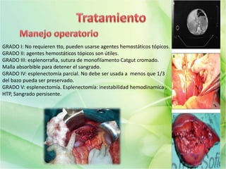 GRADO I: No requieren tto, pueden usarse agentes hemostáticos tópicos.
GRADO II: agentes hemostáticos tópicos son útiles.
GRADO III: esplenorrafia, sutura de monofilamento Catgut cromado.
Malla absorbible para detener el sangrado.
GRADO IV: esplenectomía parcial. No debe ser usada a menos que 1/3
del bazo pueda ser preservado.
GRADO V: esplenectomía. Esplenectomía: inestabilidad hemodinamica ,
HTP, Sangrado persisente.
 