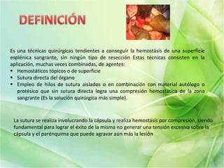 Es una técnicas quirúrgicas tendientes a conseguir la hemostásis de una superficie
esplénica sangrante, sin ningún tipo de resección Estas técnicas consisten en la
aplicación, muchas veces combinadas, de agentes:
 Hemostáticos tópicos o de superficie
 Sutura directa del órgano
 Empleo de hilos de sutura aislados o en combinación con material autólogo o
protésico que sin sutura directa logra una compresión hemostática de la zona
sangrante (Es la solución quirúrgica más simple).
La sutura se realiza involucrando la cápsula y realiza hemostásis por compresión, siendo
fundamental para lograr el éxito de la misma no generar una tensión excesiva sobre la
cápsula y el parénquima que puede agravar aún más la lesión
 