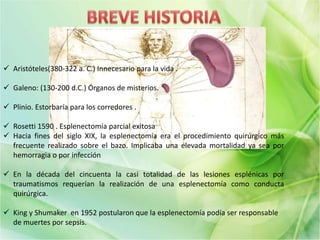  Aristóteles(380-322 a. C.) Innecesario para la vida .
 Galeno: (130-200 d.C.) Órganos de misterios.
 Plinio. Estorbaría para los corredores .
 Rosetti 1590 . Esplenectomía parcial exitosa
 Hacia fines del siglo XIX, la esplenectomía era el procedimiento quirúrgico más
frecuente realizado sobre el bazo. Implicaba una elevada mortalidad ya sea por
hemorragia o por infección
 En la década del cincuenta la casi totalidad de las lesiones esplénicas por
traumatismos requerían la realización de una esplenectomía como conducta
quirúrgica.
 King y Shumaker en 1952 postularon que la esplenectomía podía ser responsable
de muertes por sepsis.
 