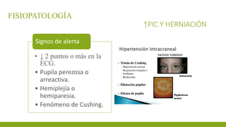 FISIOPATOLOGÍA
↑PIC Y HERNIACIÓN
• ↓ 2 puntos o más en la
ECG.
• Pupila perezosa o
arreactiva.
• Hemiplejía o
hemiparesia.
• Fenómeno de Cushing.
Signos de alerta
 