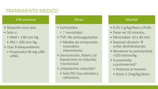 TRATAMIENTO MEDICO
HTA extrema
• Situación muy rara.
• Solo si:
• PAM > 130 mm Hg.
• PAS > 200 mm Hg.
• Usar B-bloqueadores:
• Propanolol 40 mg c/8h
vSNG.
Otros
• Corticoides:
• ↑ mortalidad.
• TVP: No anticoagulantes.
• Medias de compresión
neumática
intermitente.
• Desnutrición, fiebre y la
hipotermia no inducida:
↑mortalidad.
• ¿Hipotermia inducida?:
• Solo PIC muy elevada y
refractaria.
Manitol
• 0.25-1 g/kg/dosis c/4-6h.
• Pasar en 10 minutos.
• Efectividad: 10 a 30 min.
• Reponer diuresis 
evitar deshidratación.
• Mantener la osmolaridad:
<320 mOsm/kg.
• Furosemida:
¿controversial?
• Potencia al manitol.
• Dosis 1-2mg/kg/dosis.
 