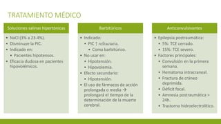 TRATAMIENTO MÉDICO
Soluciones salinas hipertónicas
• NaCl (3% a 23.4%).
• Disminuye la PIC.
• Indicado en:
• Pacientes hipotensos.
• Eficacia dudosa en pacientes
hipovolémicos.
Barbitúricos
• Indicado:
• PIC ↑ refractaria.
• Coma barbitúrico.
• No usar en:
• Hipotensión.
• Hipovolemia.
• Efecto secundario:
• Hipotensión.
• El uso de fármacos de acción
prolongada o media 
prolongará el tiempo de la
determinación de la muerte
cerebral.
Anticonvulsivantes
• Epilepsia postraumática:
• 5%: TCE cerrado.
• 15%: TCE severo.
• Factores principales:
• Convulsión en la primera
semana.
• Hematoma intracraneal.
• Fractura de cráneo
deprimida.
• Déficit focal.
• Amnesia postraumática >
24h.
• Trastorno hidroelectrolítico.
 