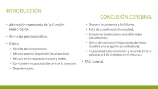 INTRODUCCIÓN
CONCUSIÓN CEREBRAL
▪ Alteración transitoria de la función
neurológica.
▪ Amnesia postraumática.
▪ Otros:
▪ Perdida de conocimiento.
▪ Mirada ausente (expresión facial anodina).
▪ Retraso en la respuesta motora y verbal.
▪ Confusión e incapacidad de centrar la atención.
▪ Desorientación.
▪ Discurso incoherente y farfullante.
▪ Falta de coordinación (tambaleo).
▪ Emociones inadecuadas ante diferentes
circunstancias.
▪ Déficit de memoria (Preguntando de forma
repetida una pregunta ya contestada).
▪ Incapacidad para memorizar y recordar (3 de 3
palabras o 3 de 3 objetos en 5 minutos).
▪ TAC normal.
 