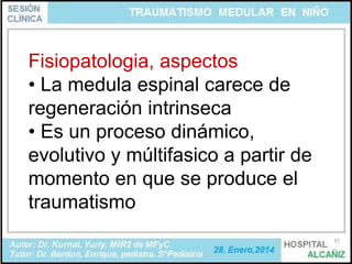 Fisiopatologia, aspectos
• La medula espinal carece de
regeneración intrinseca
• Es un proceso dinámico,
evolutivo y múltifasico a partir de
momento en que se produce el
traumatismo
11

 
