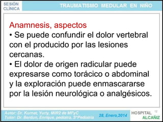 Anamnesis, aspectos
• Se puede confundir el dolor vertebral
con el producido por las lesiones
cercanas.
• El dolor de origen radicular puede
expresarse como torácico o abdominal
y la exploración puede enmascararse
por la lesión neurológica o analgésicos.
12

 