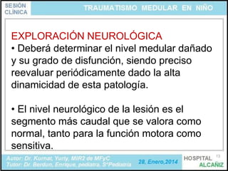 EXPLORACIÓN NEUROLÓGICA
• Deberá determinar el nivel medular dañado
y su grado de disfunción, siendo preciso
reevaluar periódicamente dado la alta
dinamicidad de esta patología.
• El nivel neurológico de la lesión es el
segmento más caudal que se valora como
normal, tanto para la función motora como
sensitiva.
13

 