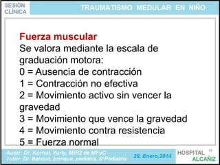 Fuerza muscular
Se valora mediante la escala de
graduación motora:
0 = Ausencia de contracción
1 = Contracción no efectiva
2 = Movimiento activo sin vencer la
gravedad
3 = Movimiento que vence la gravedad
4 = Movimiento contra resistencia
5 = Fuerza normal
16

 