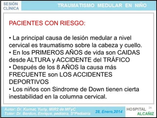 PACIENTES CON RIESGO:
• La principal causa de lesión medular a nivel
cervical es traumatismo sobre la cabeza y cuello.
• En los PRIMEROS AÑOS de vida son CAIDAS
desde ALTURA y ACCIDENTE del TRÁFICO
• Después de los 8 AÑOS la causa más
FRECUENTE son LOS ACCIDENTES
DEPORTIVOS
• Los niños con Sindrome de Down tienen cierta
inestabilidad en la columna cervical.
24

 