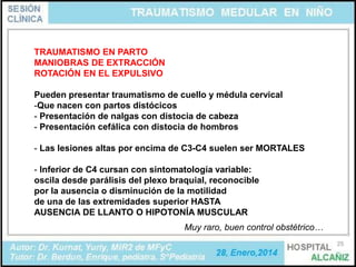 TRAUMATISMO EN PARTO
MANIOBRAS DE EXTRACCIÓN
ROTACIÓN EN EL EXPULSIVO

Pueden presentar traumatismo de cuello y médula cervical
-Que nacen con partos distócicos
- Presentación de nalgas con distocia de cabeza
- Presentación cefálica con distocia de hombros
- Las lesiones altas por encima de C3-C4 suelen ser MORTALES
- Inferior de C4 cursan con sintomatología variable:
oscila desde parálisis del plexo braquial, reconocible
por la ausencia o disminución de la motilidad
de una de las extremidades superior HASTA
AUSENCIA DE LLANTO O HIPOTONÍA MUSCULAR
Muy raro, buen control obstétrico…
25

 