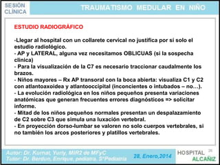 ESTUDIO RADIOGRÁFICO
-Llegar al hospital con un collarete cervical no justifica por sí solo el
estudio radiológico.
- AP y LATERAL, alguna vez necesitamos OBLICUAS (si la sospecha
clinica)
- Para la visualización de la C7 es necesario traccionar caudalmente los
brazos.
- Niños mayores – Rx AP transoral con la boca abierta: visualiza C1 y C2
con atlantoaxoidea y atlantooccipital (inconcientes o intubados – no…).
- La evolución radiológica en los niños pequeños presenta variaciones
anatómicas que generan frecuentes errores diagnósticos => solicitar
informe.
- Mitad de los niños pequeños normales presentan un despalazamiento
de C2 sobre C3 que simula una luxación vertebral.
- En proyección dorso-lumbar se valoren no solo cuerpos vertebrales, si
no también los arcos posteriores y platillos vertebrales.
26

 