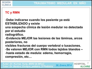 TC y RMN

-Debe indicarse cuando los pasiente ya está
ESTABILIZADO y existe
una sospecha clínica de lesión medular no detectada
por el estudio
radiográfico.
-Evidencia MEJOR las lesiones de las láminas, arcos
posteriores, no
visibles fracturas del cuerpo vertebral o luxaciones.
-Se valoren MEJOR con RMN todos tejidos blandos –
-hasta estado de medula: edema, hemorragia,
compresión, etc…
27

 