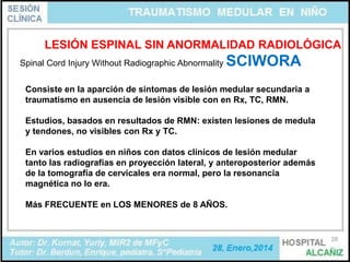 LESIÓN ESPINAL SIN ANORMALIDAD RADIOLÓGICA
Spinal Cord Injury Without Radiographic Abnormality

SCIWORA

Consiste en la aparción de sintomas de lesión medular secundaria a
traumatismo en ausencia de lesión visible con en Rx, TC, RMN.
Estudios, basados en resultados de RMN: existen lesiones de medula
y tendones, no visibles con Rx y TC.
En varios estudios en niños con datos clínicos de lesión medular
tanto las radiografías en proyección lateral, y anteroposterior además
de la tomografía de cervicales era normal, pero la resonancia
magnética no lo era.
Más FRECUENTE en LOS MENORES de 8 AÑOS.

28

 