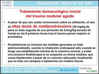 Tratamiento farmacológico inicial
del trauma medular agudo
• A pesar de que aún existe controversia sobre su utilización, el uso
de altas dosis de metilprednisolona (30 mg/kg de
peso en bolo seguido de una perfusión de 5,4mg/Kg durante 23
horas) en las 8 primeras horas tras el trauma parece mejorar el
pronóstico.
• Paralelamente se iniciaran las medidas generales en todo
politraumatizado, usando la intubación orotraqueal sólo cuando se
tenga una estabilización estricta de la columna cervical, y evitar
una excesiva fluidoterapia si se sospecha un shock medular, que
causa hipotensión a pesar de un volumen adecuado, bradicardia
que se trata con atropina e hipotermia con medios físicos

31

 