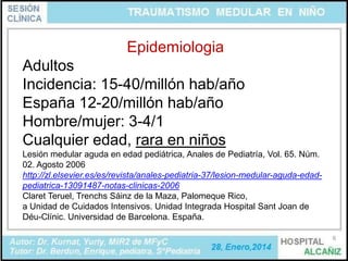 Epidemiologia
Adultos
Incidencia: 15-40/millón hab/año
España 12-20/millón hab/año
Hombre/mujer: 3-4/1
Cualquier edad, rara en niños
Lesión medular aguda en edad pediátrica, Anales de Pediatría, Vol. 65. Núm.
02. Agosto 2006
http://zl.elsevier.es/es/revista/anales-pediatria-37/lesion-medular-aguda-edadpediatrica-13091487-notas-clinicas-2006
Claret Teruel, Trenchs Sáinz de la Maza, Palomeque Rico,
a Unidad de Cuidados Intensivos. Unidad Integrada Hospital Sant Joan de
Déu-Clínic. Universidad de Barcelona. España.
6

 