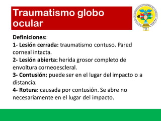 Traumatismo globo
ocular
Definiciones:
1- Lesión cerrada:	traumatismo contuso.	Pared	
corneal	intacta.
2- Lesión abierta:	herida grosor completo de	
envoltura corneoescleral.
3- Contusión:	puede ser en	el	lugar del	impacto o	a	
distancia.
4- Rotura:	causada por contusión.	Se	abre no	
necesariamente en	el	lugar del	impacto.
 