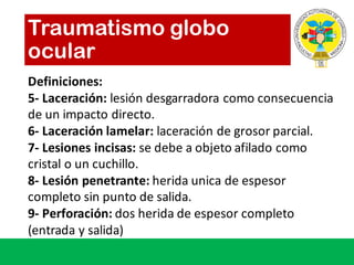 Traumatismo globo
ocular
Definiciones:
5- Laceración:	lesión desgarradora como consecuencia
de	un	impacto directo.	
6- Laceración lamelar:	laceración de	grosor parcial.
7- Lesiones incisas:	se	debe a	objeto afilado como
cristal o	un	cuchillo.
8- Lesión penetrante:	herida unica de	espesor
completo sin	punto de	salida.
9- Perforación:	dos	herida de	espesor completo
(entrada	y	salida)
 