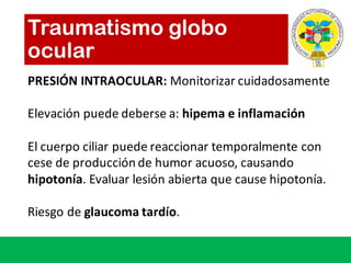 Traumatismo globo
ocular
PRESIÓN	INTRAOCULAR:	Monitorizar cuidadosamente
Elevación puede deberse a:	hipema e	inflamación
El	cuerpo ciliar puede reaccionar temporalmente con	
cese de	producción de	humor	acuoso,	causando
hipotonía.	Evaluar lesión abierta que cause	hipotonía.
Riesgo de	glaucoma	tardío.
 