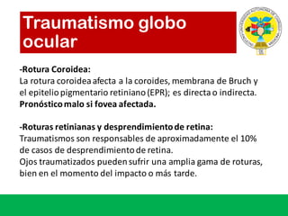Traumatismo globo
ocular
-Rotura Coroidea:
La	rotura	coroidea	afecta	a	la	coroides,	membrana	de	Bruch	y	
el	epitelio	pigmentario	retiniano	(EPR);	es	directa	o	indirecta.	
Pronósticomalo si fovea	afectada.
-Roturas	retinianas	y	desprendimiento	de	retina:
Traumatismos	son	responsables	de	aproximadamente	el	10%	
de	casos	de	desprendimiento	de	retina.
Ojos	traumatizados	pueden	sufrir	una	amplia	gama	de	roturas,	
bien	en	el	momento	del	impacto	o	más	tarde.
 
