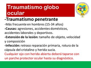 -Traumatismo penetrante
-Más frecuenteen	hombres	(15-34	años)
-Causas:	agresiones,	accidentes domésticos,	
accidentes laborales y	deportivos.
-Extensión de	la	lesión:	tamaño de	objeto,	velocidad
y	composición
-Infección:	retraso reparación primaria,	rotura de	la	
cápsula del	cristalino y	herida sucia.
Cualquier ojo con	herida abierta deberá taparse con	
un	parche protector	ocular	hasta	su diagnóstico.
Traumatismo globo
ocular
 