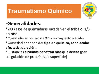 -Generalidades:
*2/3	casos de	quemaduras suceden en	el	trabajo.	1/3	
en	casa.
*Quemaduras por álcalis 2:1 con	respecto a	ácidos.
*Gravedad depende de:	tipo de	químico,	zona ocular	
afectada,	duración.
*Sustancias alcalinas penetran más que ácidas (por
coagulación de	proteínas de	superficie)
Traumatismo Químico
 