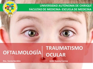 Traumatismo Ocular
OFTALMOLOGÍA
TRAUMATISMO	
OCULAR
Dra.	Sonia	Gordón Univ.	Kenny	Correa
UNIVERSIDAD	AUTÓNOMA	DE	CHIRIQUÍ
FACULTAD	DE	MEDICINA- ESCUELA	DE	MEDICINA
 