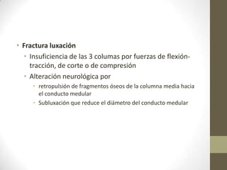 • Fractura luxación
  • Insuficiencia de las 3 columas por fuerzas de flexión-
    tracción, de corte o de compresión
  • Alteración neurológica por
     • retropulsión de fragmentos óseos de la columna media hacia
       el conducto medular
     • Subluxación que reduce el diámetro del conducto medular
 