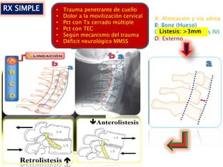RX SIMPLE • Trauma penetrante de cuello
• Dolor a la movilización cervical
• Pct con Tx cerrado múltiple
• Pct con TEC
• Según mecanismo del trauma
• Déficit neurológico MMSS
A: Alineación y vía aérea
B: Bone (Hueso)
C: Cartílagos (Discos IV)
D: Externo
Listesis: >3mm
 