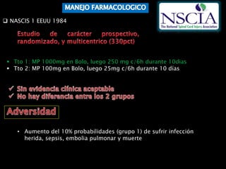  NASCIS 1 EEUU 1984
 Tto 1: MP 1000mg en Bolo, luego 250 mg c/6h durante 10dias
 Tto 2: MP 100mg en Bolo, luego 25mg c/6h durante 10 días
• Aumento del 10% probabilidades (grupo 1) de sufrir infección
herida, sepsis, embolia pulmonar y muerte
 